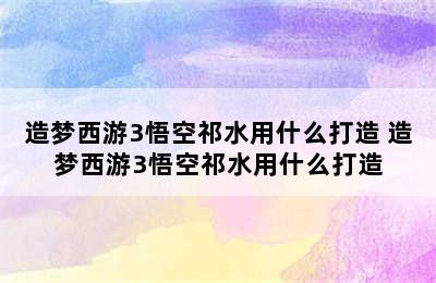 造梦西游3悟空祁水用什么打造 造梦西游3悟空祁水用什么打造